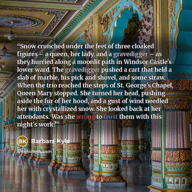 “Snow crunched under the feet of three cloaked figures – a queen, her lady, and a gravedigger – as they hurried along a moonlit path in Windsor Castle's lower ward. The gravedigger pushed a cart that held a slab of marble, his pick and shovel, and some straw. When the trio reached the steps of St…” quote by Barbara Kyle