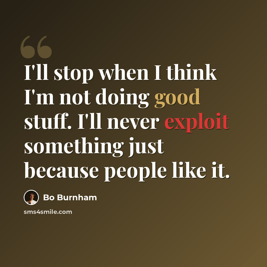 “I'll stop when I think I'm not doing good stuff. I'll never exploit something just because people like it.” quote by Bo Burnham