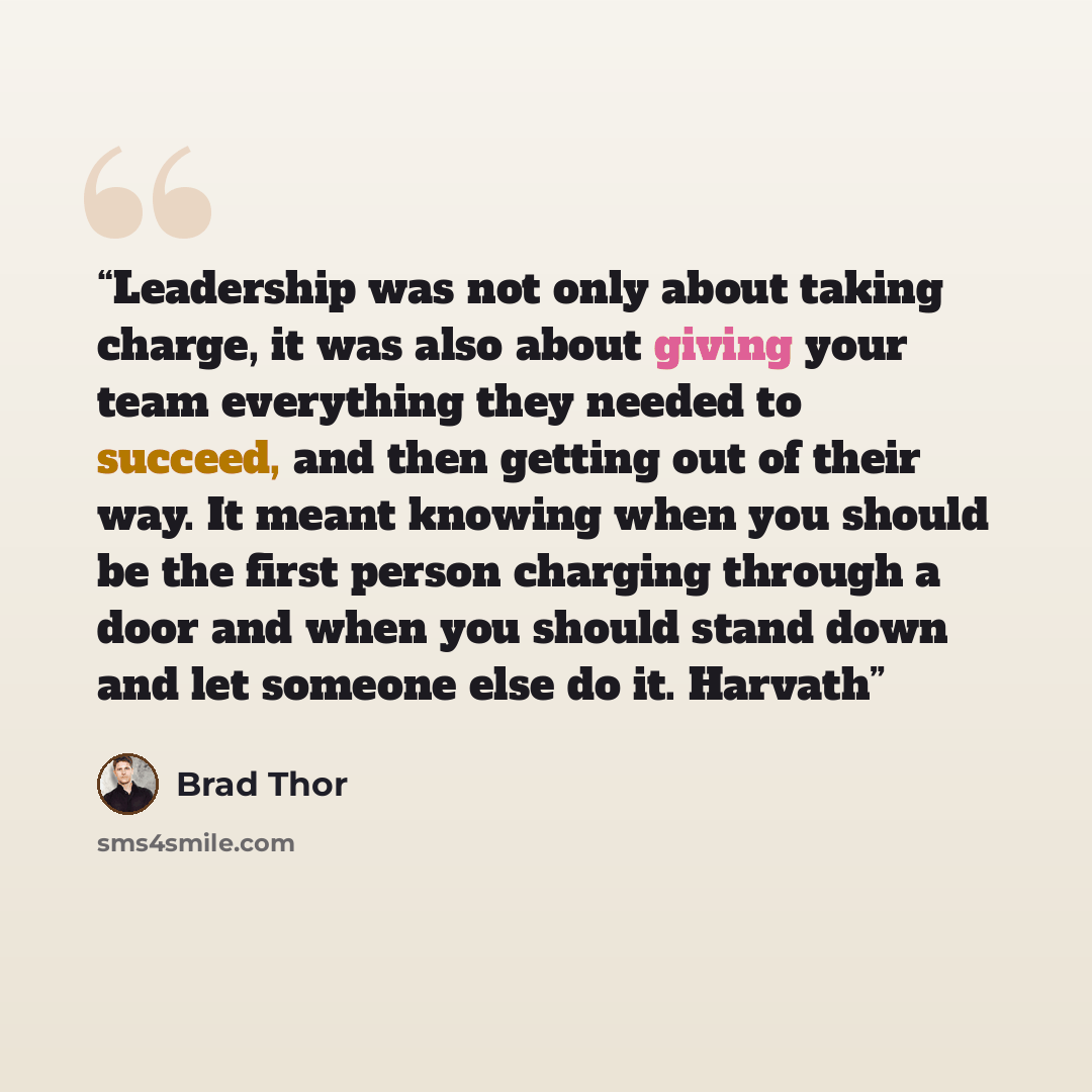 “Leadership was not only about taking charge, it was also about giving your team everything they needed to succeed, and then getting out of their way. It meant knowing when you should be the first person charging through a door and when you should stand down and let someone else do it. Harvath” quote by Brad Thor