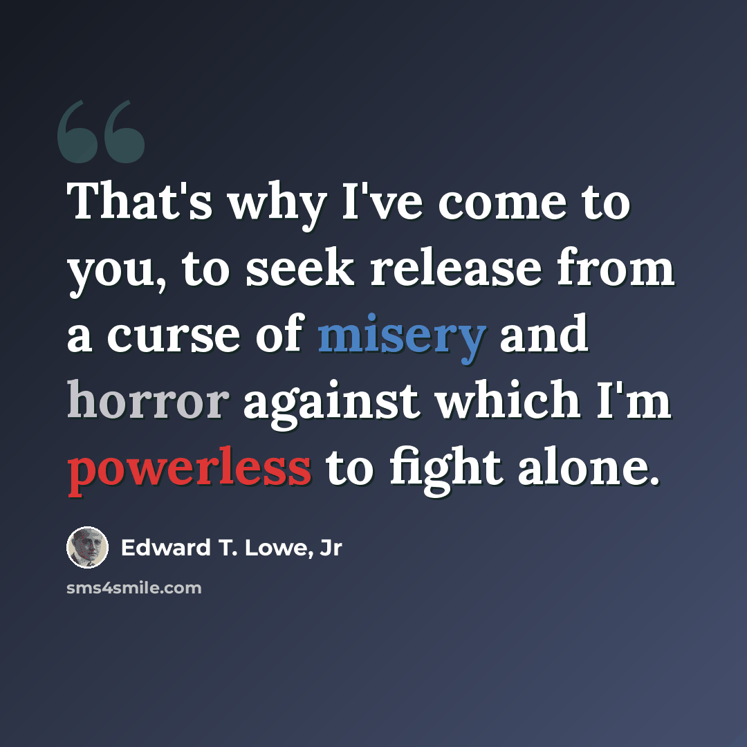 “That's why I've come to you, to seek release from a curse of misery and horror against which I'm powerless to fight alone.” quote by Edward T. Lowe, Jr