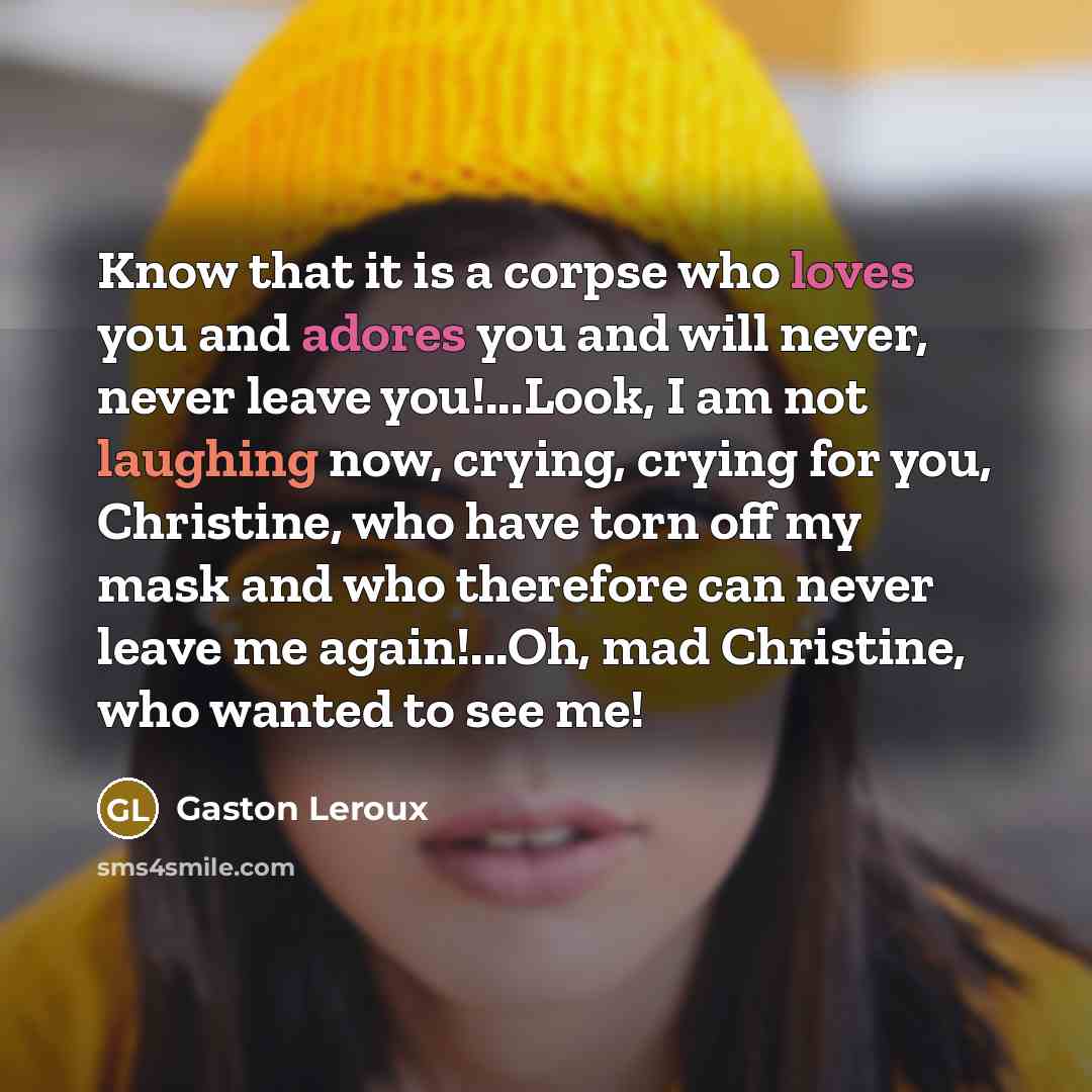 “Know that it is a corpse who loves you and adores you and will never, never leave you!...Look, I am not laughing now, crying, crying for you, Christine, who have torn off my mask and who therefore can never leave me again!...Oh, mad Christine, who wanted to see me!” quote by Gaston Leroux