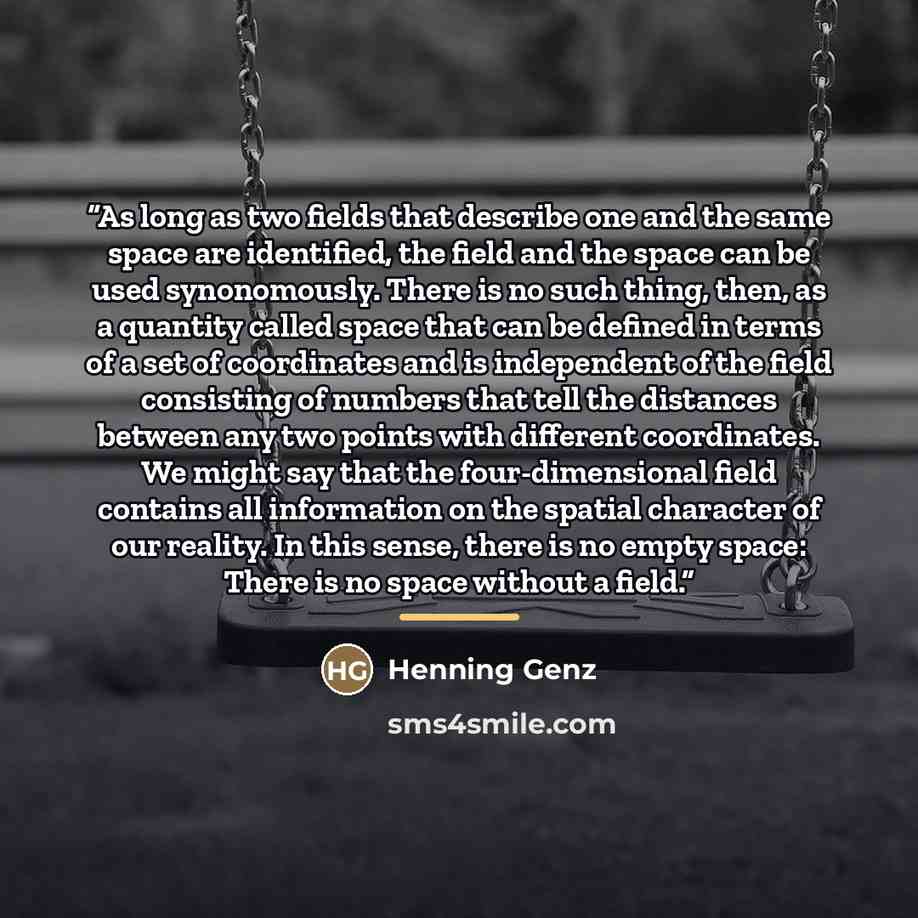 “As long as two fields that describe one and the same space are identified, the field and the space can be used synonomously. There is no such thing, then, as a quantity called space that can be defined in terms of a set of coordinates and is independent of the field consisting of numbers that tell…” quote by Henning Genz