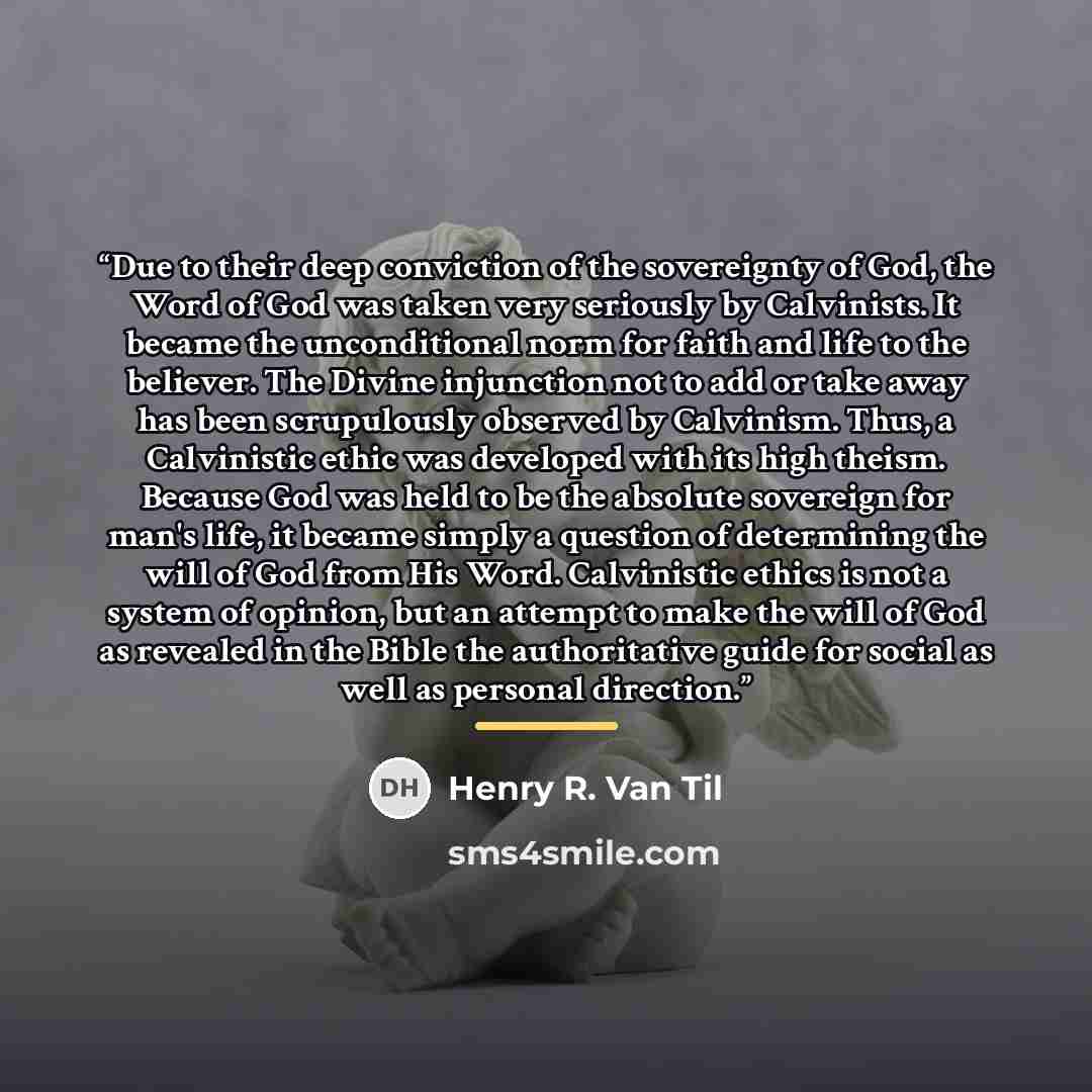 “Due to their deep conviction of the sovereignty of God, the Word of God was taken very seriously by Calvinists. It became the unconditional norm for faith and life to the believer. The Divine injunction not to add or take away has been scrupulously observed by Calvinism. Thus, a Calvinistic ethic…” quote by Henry R. Van Til