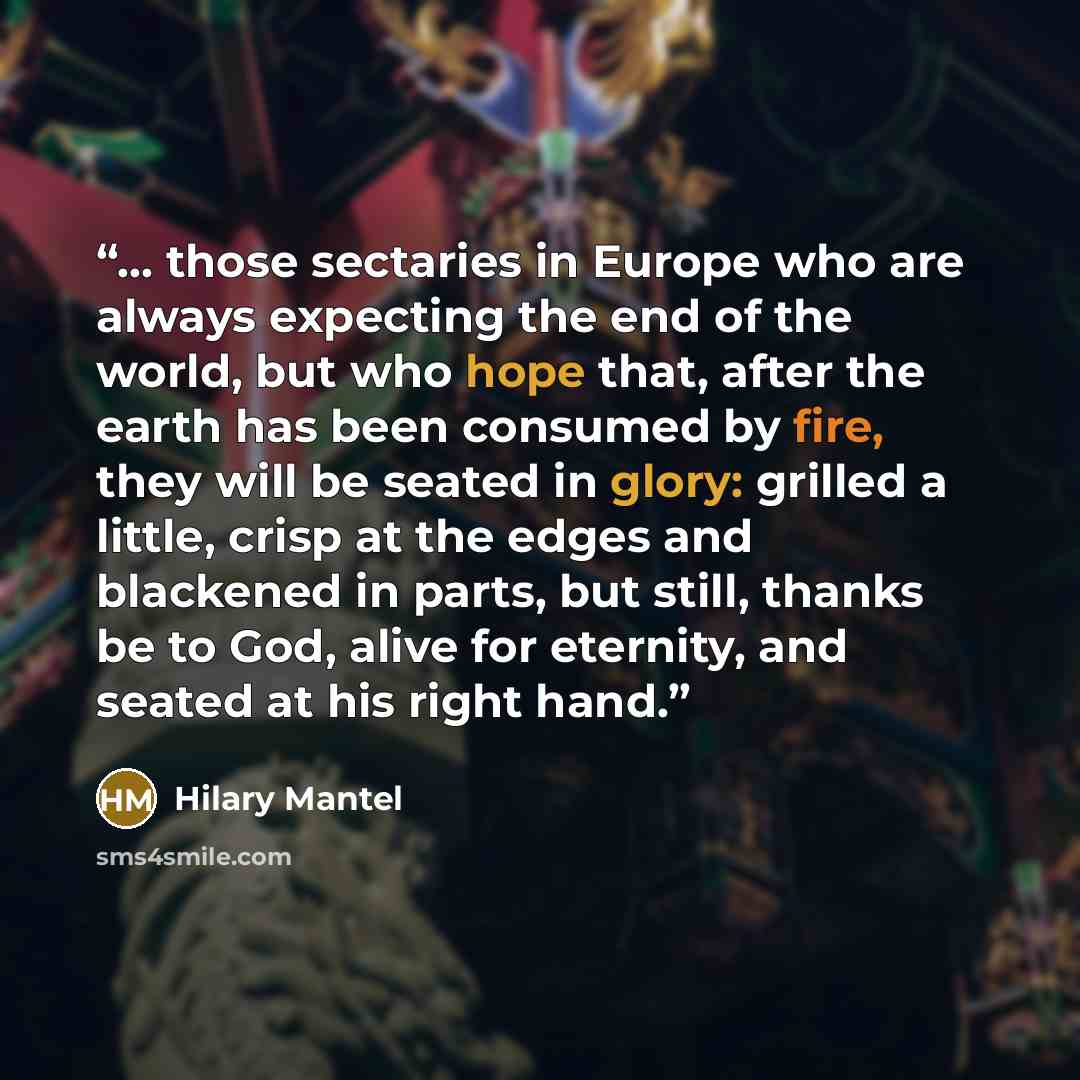 “... those sectaries in Europe who are always expecting the end of the world, but who hope that, after the earth has been consumed by fire, they will be seated in glory: grilled a little, crisp at the edges and blackened in parts, but still, thanks be to God, alive for eternity, and seated at his…” quote by Hilary Mantel