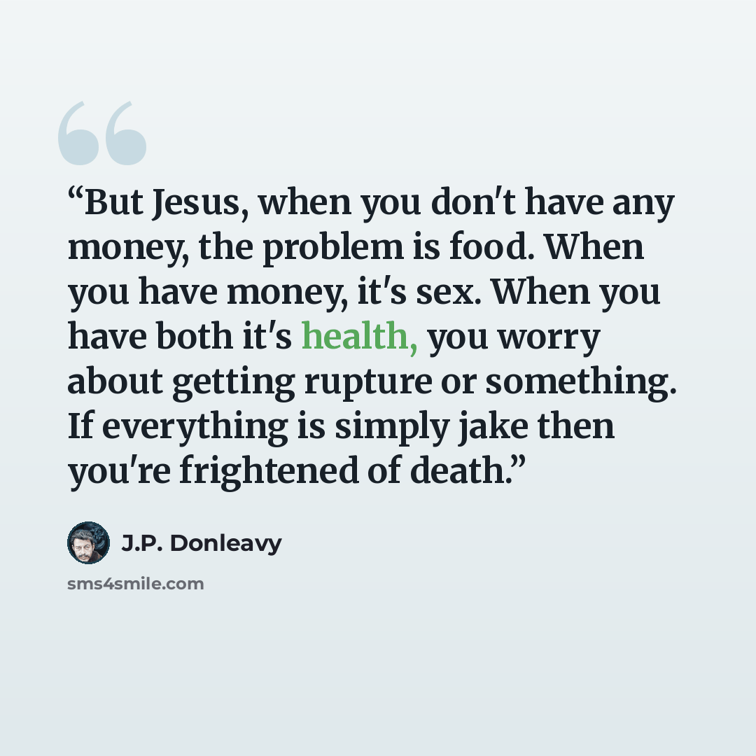 “But Jesus, when you don't have any money, the problem is food. When you have money, it's sex. When you have both it's health, you worry about getting rupture or something. If everything is simply jake then you're frightened of death.” quote by J.P. Donleavy