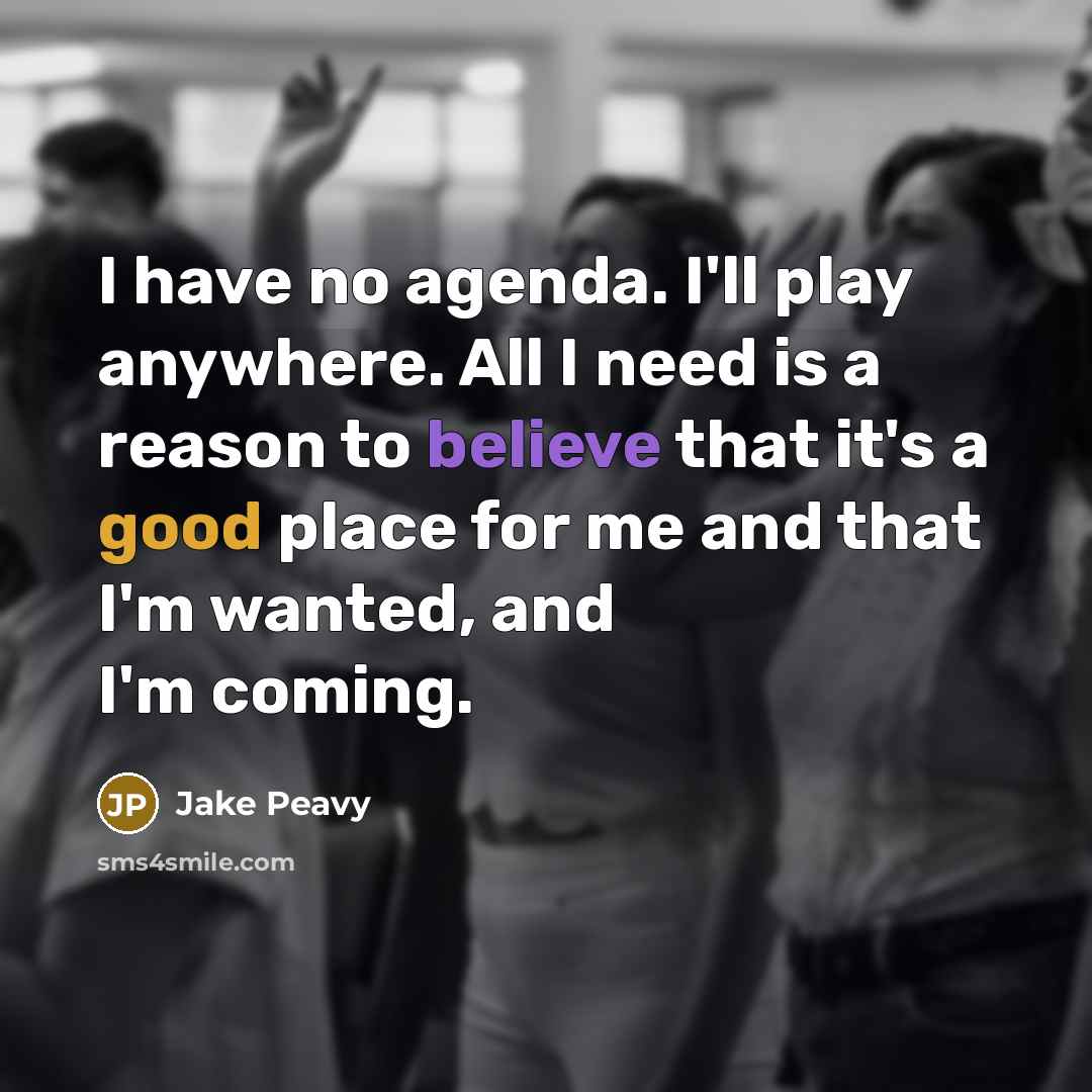 “I have no agenda. I'll play anywhere. All I need is a reason to believe that it's a good place for me and that I'm wanted, and I'm coming.” quote by Jake Peavy
