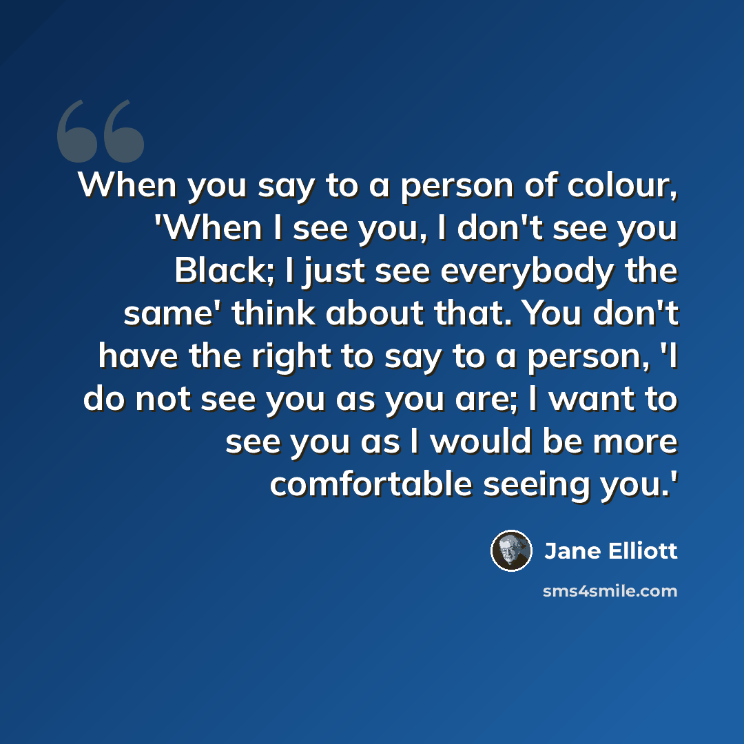 “When you say to a person of colour, 'When I see you, I don't see you Black; I just see everybody the same' think about that. You don't have the right to say to a person, 'I do not see you as you are; I want to see you as I would be more comfortable seeing you.'” quote by Jane Elliott