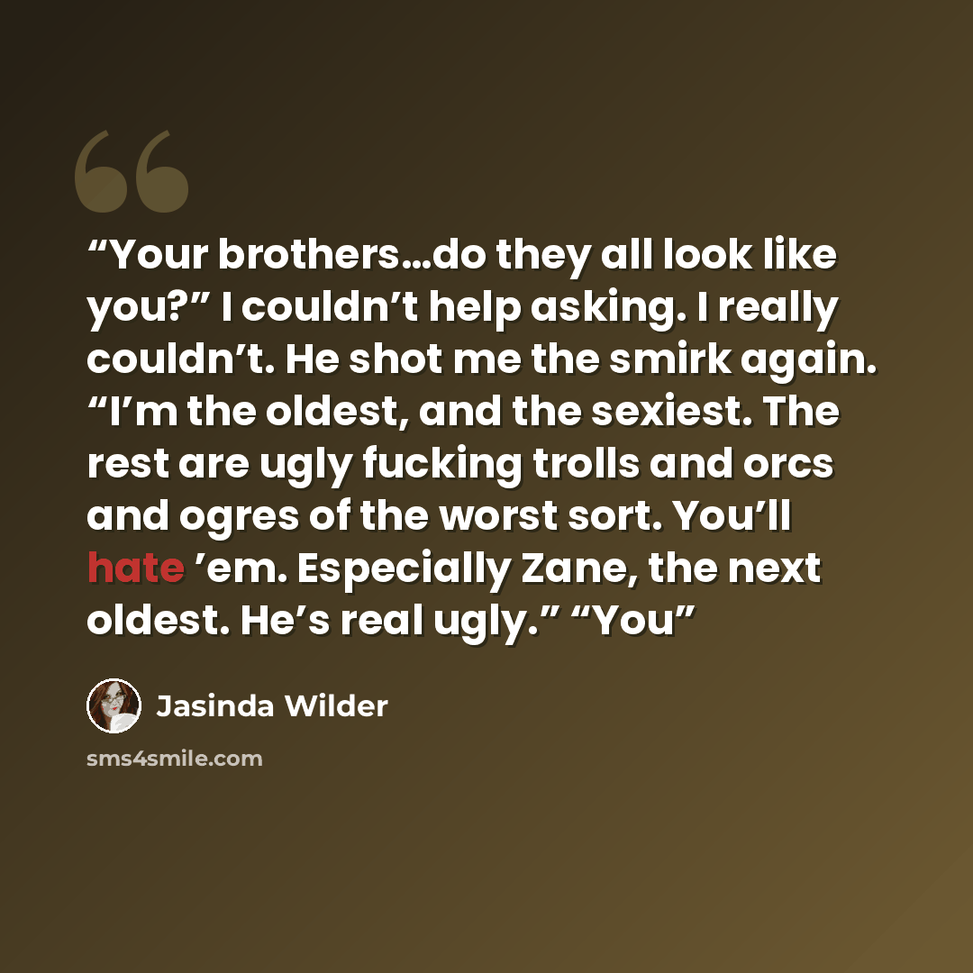 “Your brothers…do they all look like you?” I couldn’t help asking. I really couldn’t. He shot me the smirk again. “I’m the oldest, and the sexiest. The rest are ugly fucking trolls and orcs and ogres of the worst sort. You’ll hate ’em. Especially Zane, the next oldest. He’s real ugly.” “You” quote by Jasinda Wilder