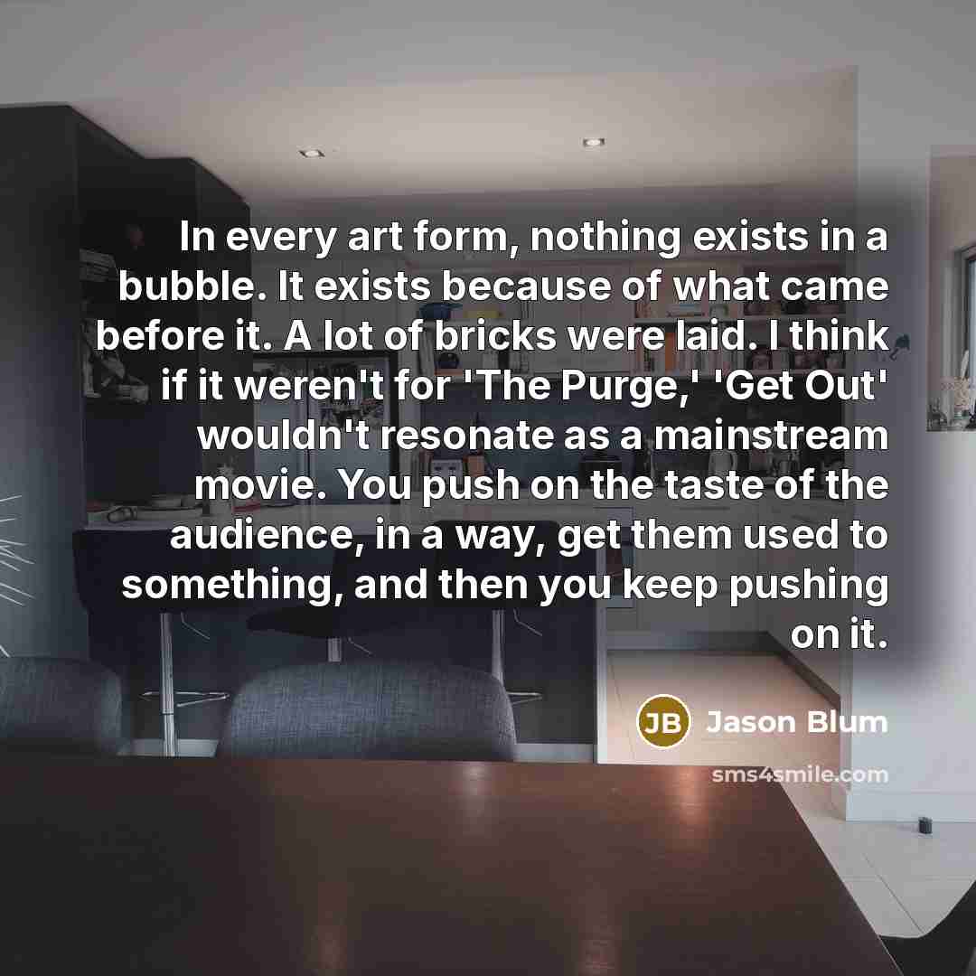 “In every art form, nothing exists in a bubble. It exists because of what came before it. A lot of bricks were laid. I think if it weren't for 'The Purge,' 'Get Out' wouldn't resonate as a mainstream movie. You push on the taste of the audience, in a way, get them used to something, and then you…” quote by Jason Blum