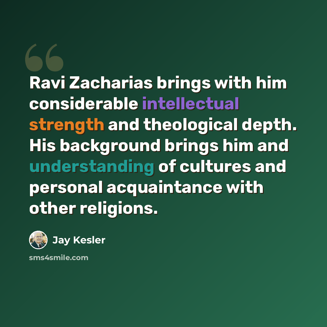 “Ravi Zacharias brings with him considerable intellectual strength and theological depth. His background brings him and understanding of cultures and personal acquaintance with other religions.” quote by Jay Kesler