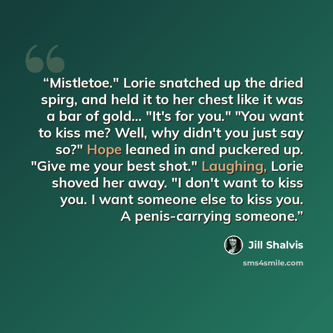 “Mistletoe." Lorie snatched up the dried spirg, and held it to her chest like it was a bar of gold... "It's for you." "You want to kiss me? Well, why didn't you just say so?" Hope leaned in and puckered up. "Give me your best shot." Laughing, Lorie shoved her away. "I don't want to kiss you. I want…” quote by Jill Shalvis