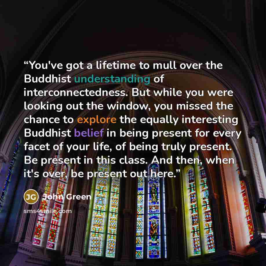 “You've got a lifetime to mull over the Buddhist understanding of interconnectedness. But while you were looking out the window, you missed the chance to explore the equally interesting Buddhist belief in being present for every facet of your life, of being truly present. Be present in this class…” quote by John Green