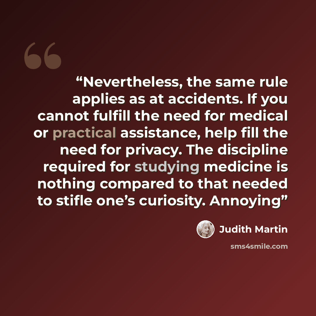 “Nevertheless, the same rule applies as at accidents. If you cannot fulfill the need for medical or practical assistance, help fill the need for privacy. The discipline required for studying medicine is nothing compared to that needed to stifle one’s curiosity. Annoying” quote by Judith Martin