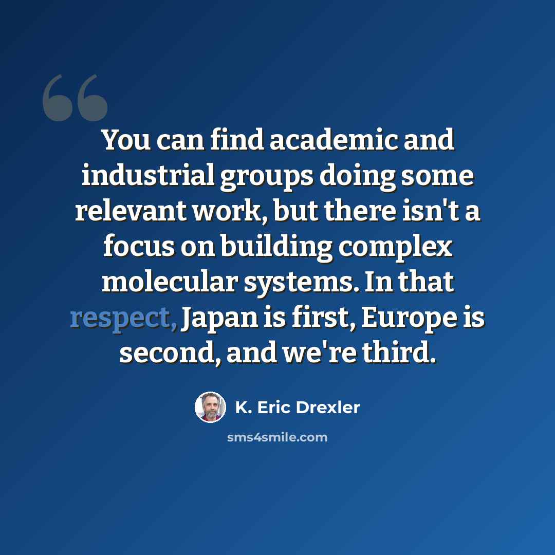 “You can find academic and industrial groups doing some relevant work, but there isn't a focus on building complex molecular systems. In that respect, Japan is first, Europe is second, and we're third.” quote by K. Eric Drexler
