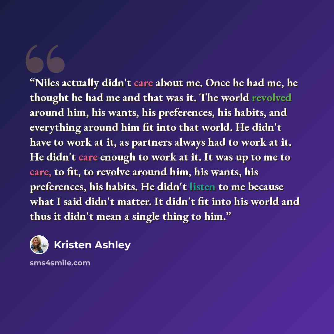 “Niles actually didn't care about me. Once he had me, he thought he had me and that was it. The world revolved around him, his wants, his preferences, his habits, and everything around him fit into that world. He didn't have to work at it, as partners always had to work at it. He didn't care enough…” quote by Kristen Ashley