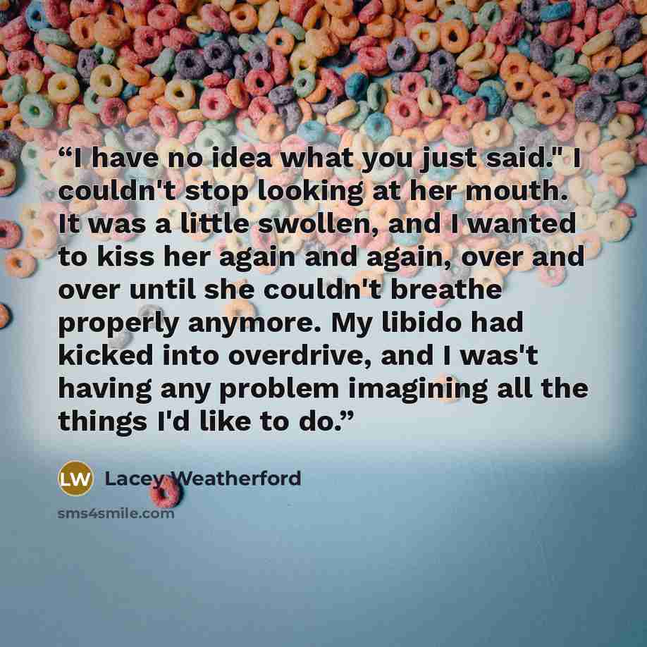 “I have no idea what you just said." I couldn't stop looking at her mouth. It was a little swollen, and I wanted to kiss her again and again, over and over until she couldn't breathe properly anymore. My libido had kicked into overdrive, and I was't having any problem imagining all the things I'd…” quote by Lacey Weatherford