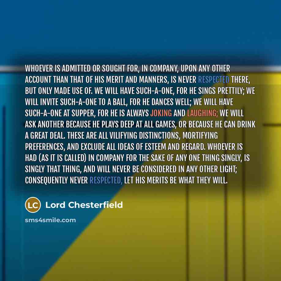 “Whoever is admitted or sought for, in company, upon any other account than that of his merit and manners, is never respected there, but only made use of. We will have such-a-one, for he sings prettily; we will invite such-a-one to a ball, for he dances well; we will have such-a-one at supper, for…” quote by Lord Chesterfield