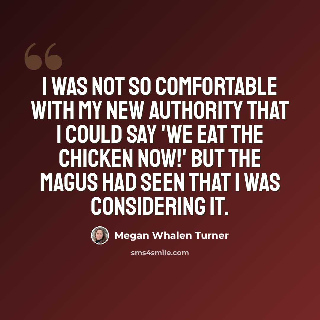 “I was not so comfortable with my new authority that I could say 'We eat the chicken now!' but the magus had seen that I was considering it.” quote by Megan Whalen Turner