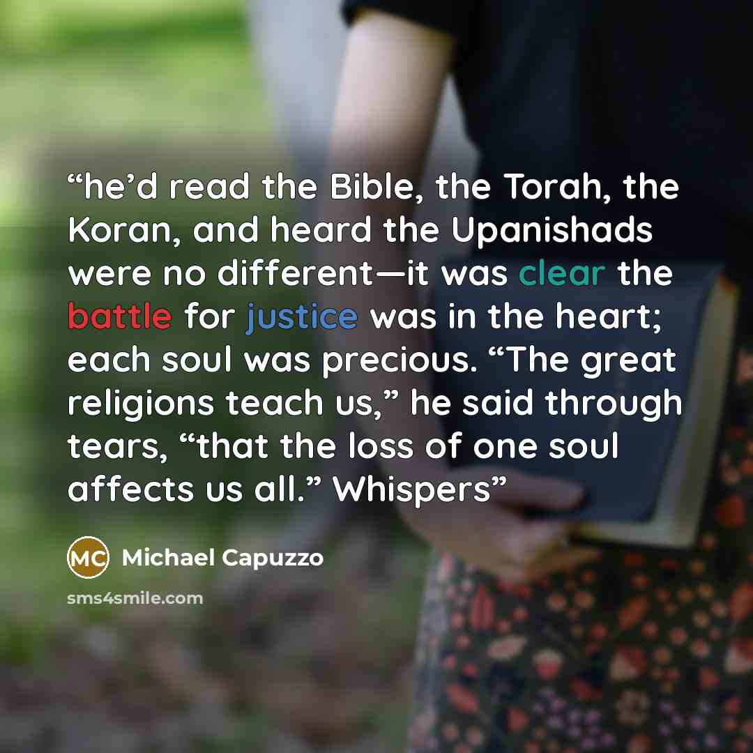 “he’d read the Bible, the Torah, the Koran, and heard the Upanishads were no different—it was clear the battle for justice was in the heart; each soul was precious. “The great religions teach us,” he said through tears, “that the loss of one soul affects us all.” Whispers” quote by Michael Capuzzo