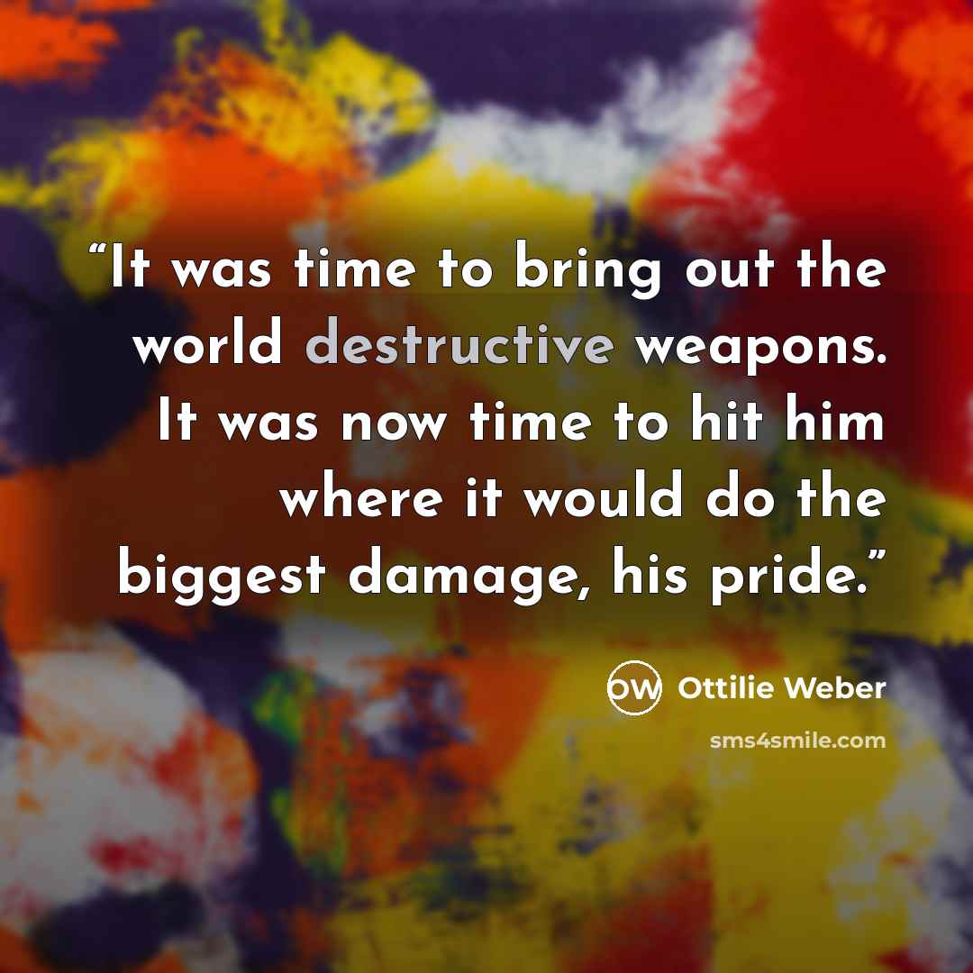 “It was time to bring out the world destructive weapons. It was now time to hit him where it would do the biggest damage, his pride.” quote by Ottilie Weber