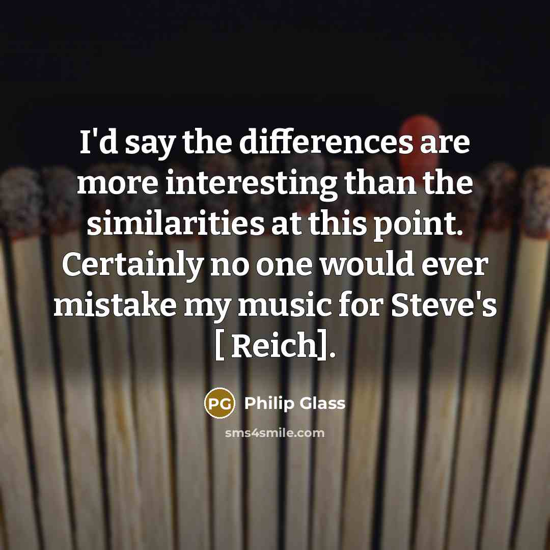 “I'd say the differences are more interesting than the similarities at this point. Certainly no one would ever mistake my music for Steve's [ Reich].” quote by Philip Glass