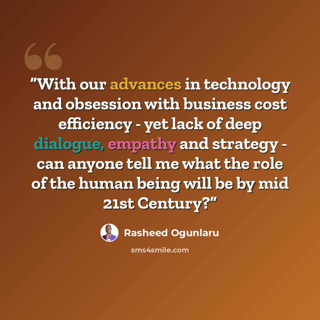 “With our advances in technology and obsession with business cost efficiency - yet lack of deep dialogue, empathy and strategy - can anyone tell me what the role of the human being will be by mid 21st Century?” quote by Rasheed Ogunlaru