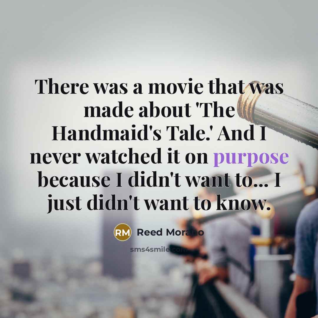 “There was a movie that was made about 'The Handmaid's Tale.' And I never watched it on purpose because I didn't want to... I just didn't want to know.” quote by Reed Morano
