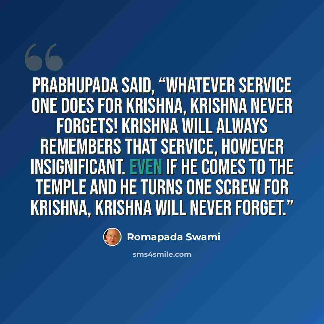 “Prabhupada said, “Whatever service one does for Krishna, Krishna never forgets! Krishna will always remembers that service, however insignificant. Even if he comes to the temple and he turns one screw for Krishna, Krishna will never forget.”” quote by Romapada Swami