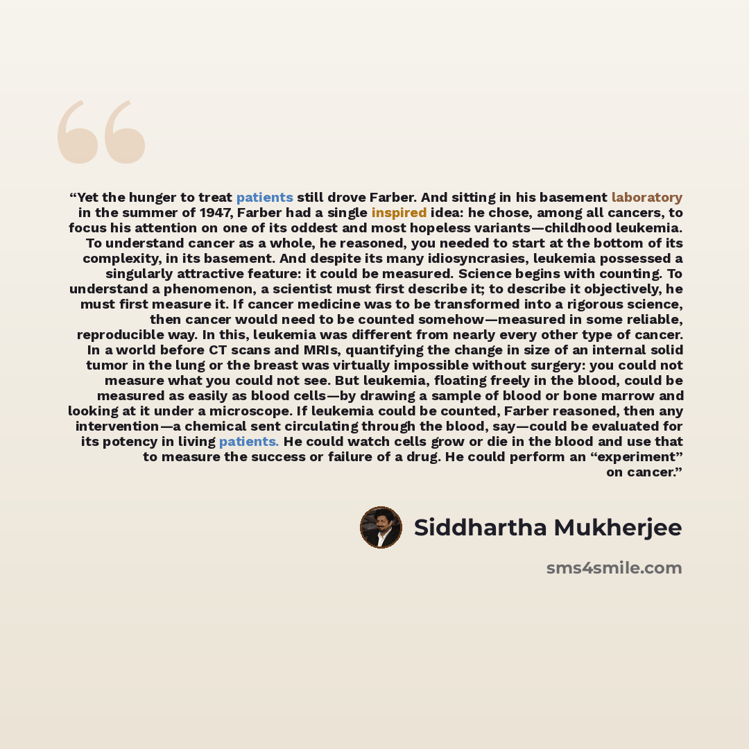 “Yet the hunger to treat patients still drove Farber. And sitting in his basement laboratory in the summer of 1947, Farber had a single inspired idea: he chose, among all cancers, to focus his attention on one of its oddest and most hopeless variants—childhood leukemia. To understand cancer as a…” quote by Siddhartha Mukherjee