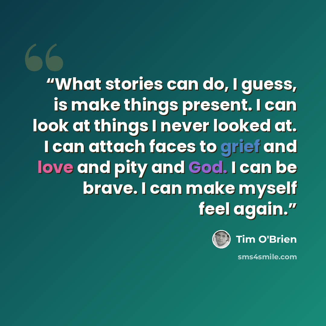 “What stories can do, I guess, is make things present. I can look at things I never looked at. I can attach faces to grief and love and pity and God. I can be brave. I can make myself feel again.” quote by Tim O'Brien