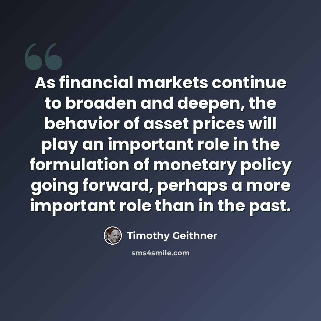 “As financial markets continue to broaden and deepen, the behavior of asset prices will play an important role in the formulation of monetary policy going forward, perhaps a more important role than in the past.” quote by Timothy Geithner