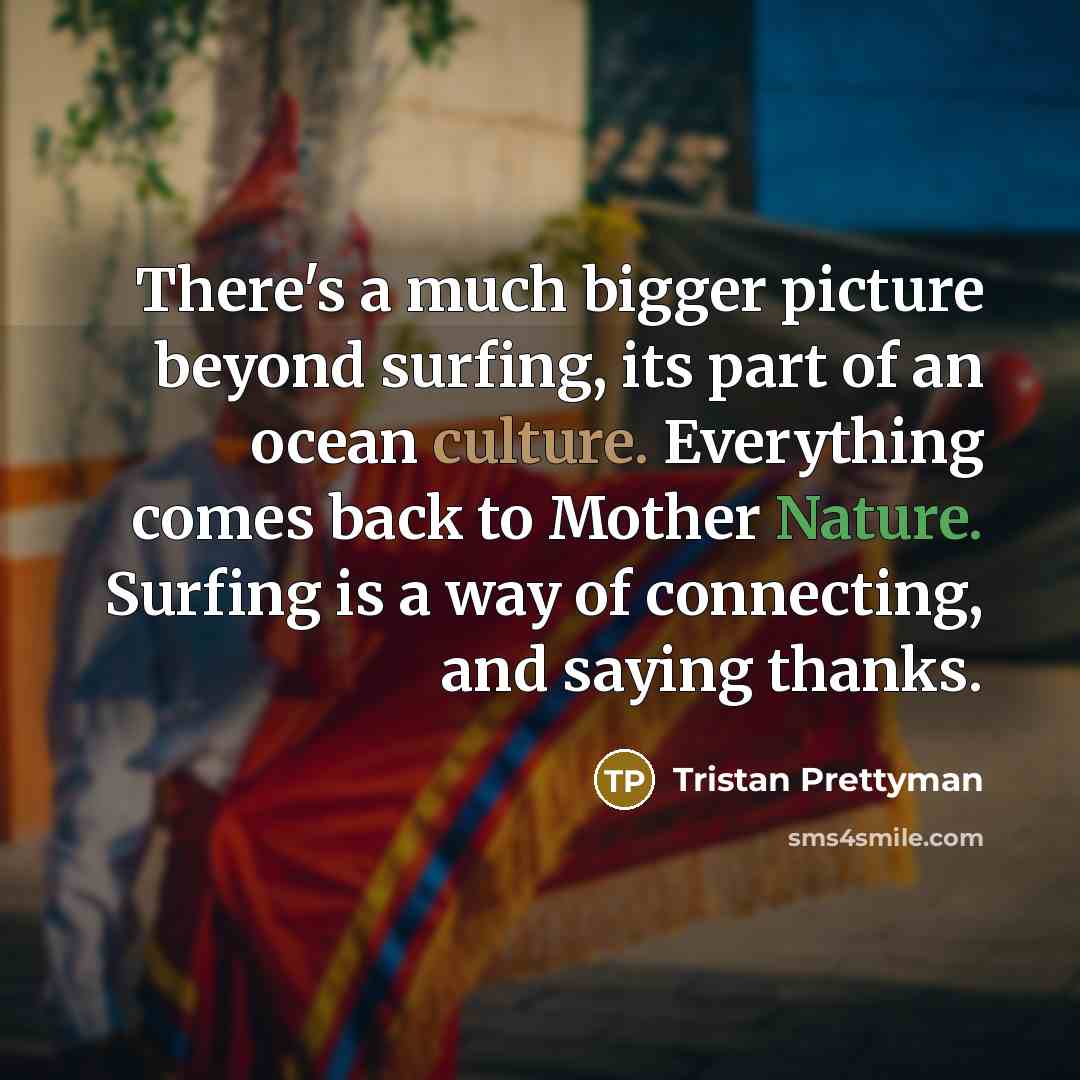 “There's a much bigger picture beyond surfing, its part of an ocean culture. Everything comes back to Mother Nature. Surfing is a way of connecting, and saying thanks.” quote by Tristan Prettyman