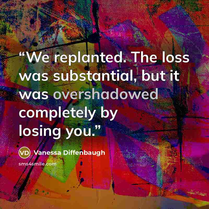 “We replanted. The loss was substantial, but it was overshadowed completely by losing you.” quote by Vanessa Diffenbaugh