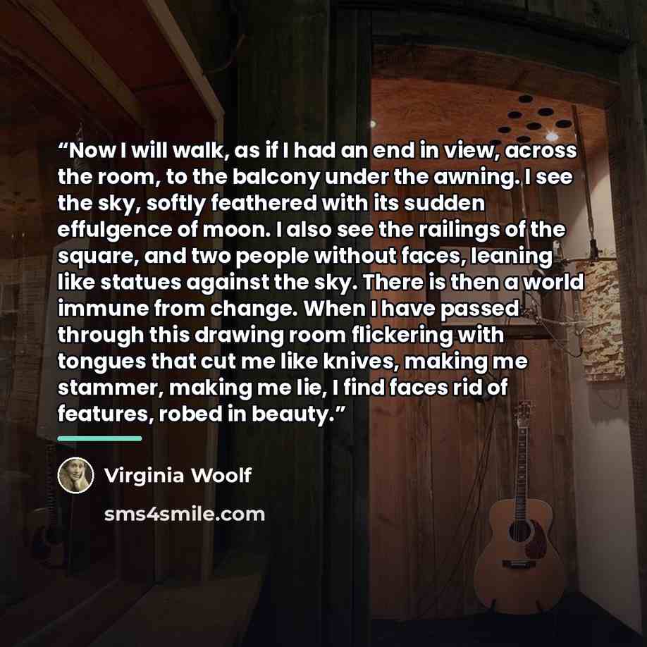 “Now I will walk, as if I had an end in view, across the room, to the balcony under the awning. I see the sky, softly feathered with its sudden effulgence of moon. I also see the railings of the square, and two people without faces, leaning like statues against the sky. There is then a world immune…” quote by Virginia Woolf