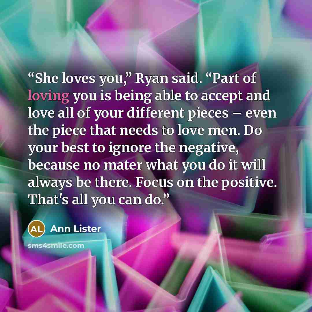 “She loves you,” Ryan said. “Part of loving you is being able to accept and love all of your different pieces – even the piece that needs to love men. Do your best to ignore the negative, because no mater what you do it will always be there. Focus on the positive. That's all you can do.” quote by Ann Lister