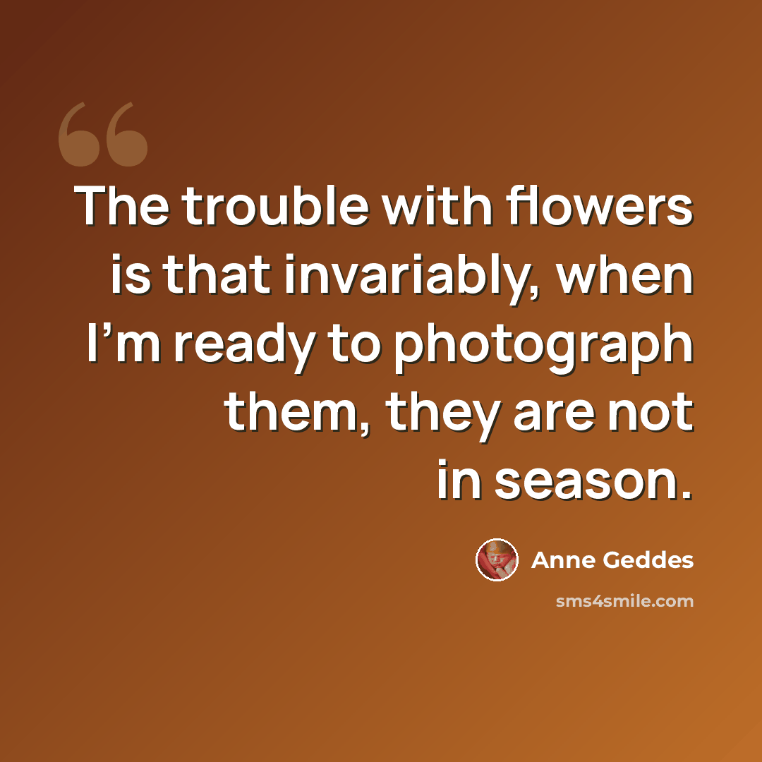 “The trouble with flowers is that invariably, when I'm ready to photograph them, they are not in season.” quote by Anne Geddes