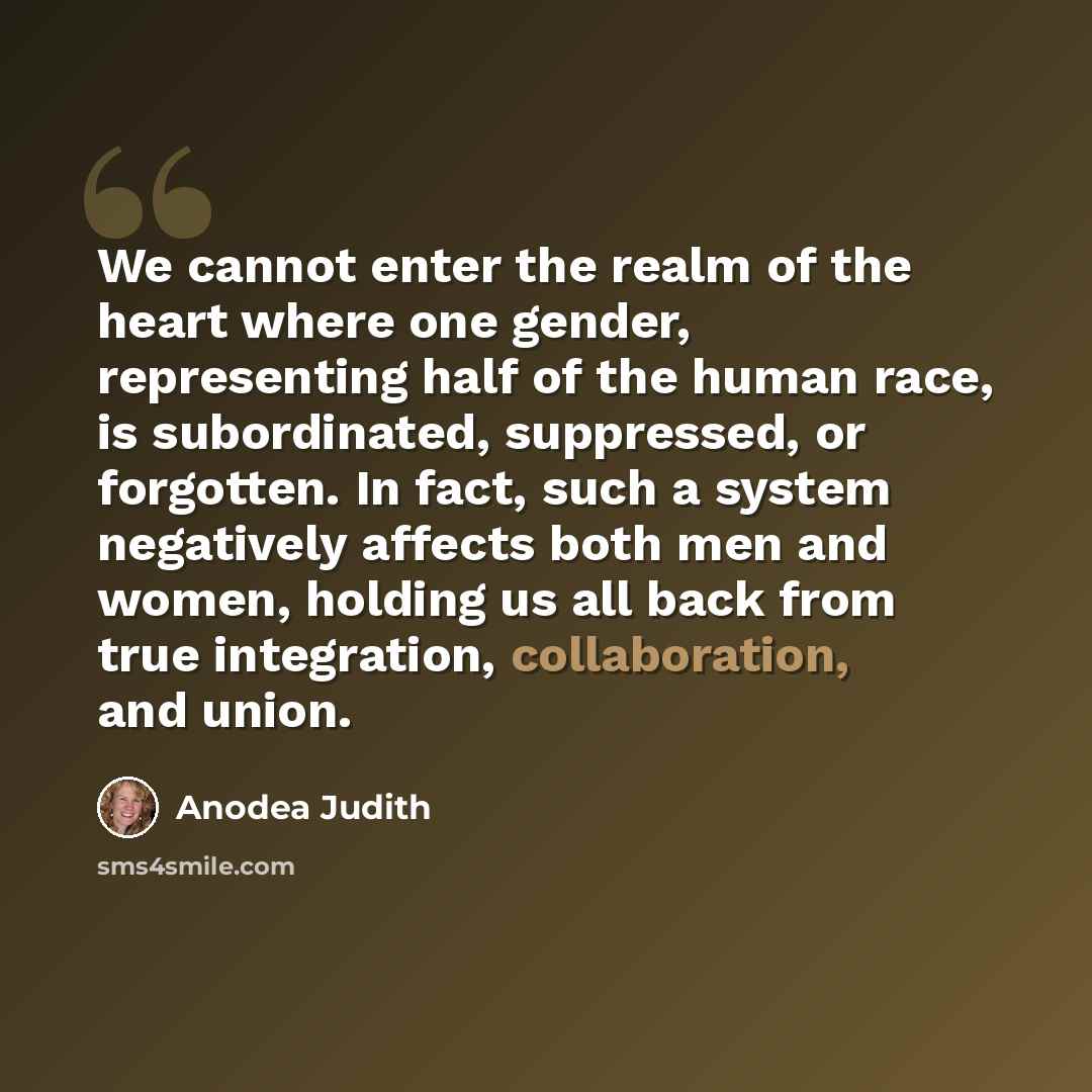 “We cannot enter the realm of the heart where one gender, representing half of the human race, is subordinated, suppressed, or forgotten. In fact, such a system negatively affects both men and women, holding us all back from true integration, collaboration, and union.” quote by Anodea Judith