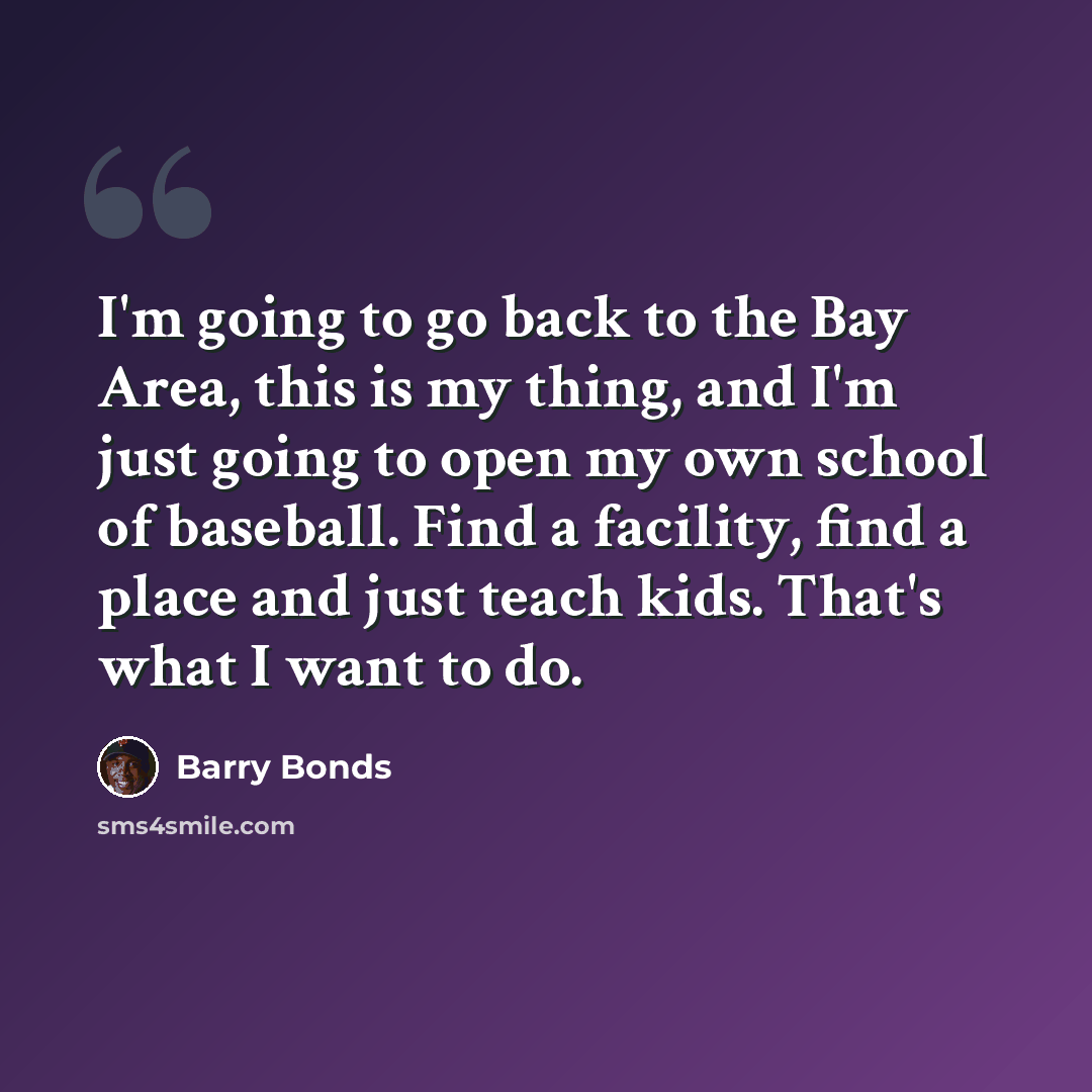 “I'm going to go back to the Bay Area, this is my thing, and I'm just going to open my own school of baseball. Find a facility, find a place and just teach kids. That's what I want to do.” quote by Barry Bonds