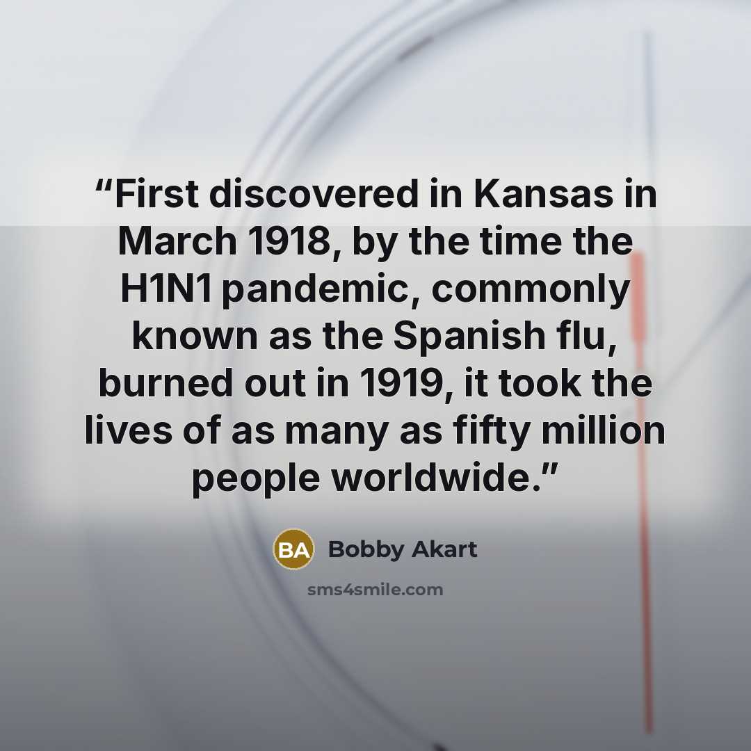 “First discovered in Kansas in March 1918, by the time the H1N1 pandemic, commonly known as the Spanish flu, burned out in 1919, it took the lives of as many as fifty million people worldwide.” quote by Bobby Akart