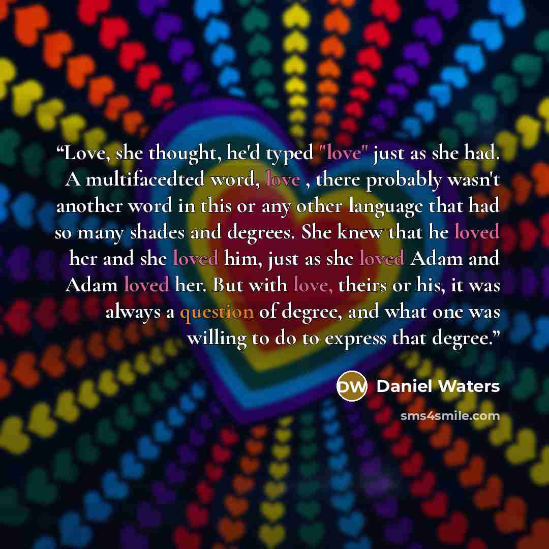 “Love, she thought, he'd typed "love" just as she had. A multifacedted word, love , there probably wasn't another word in this or any other language that had so many shades and degrees. She knew that he loved her and she loved him, just as she loved Adam and Adam loved her. But with love, theirs or…” quote by Daniel Waters