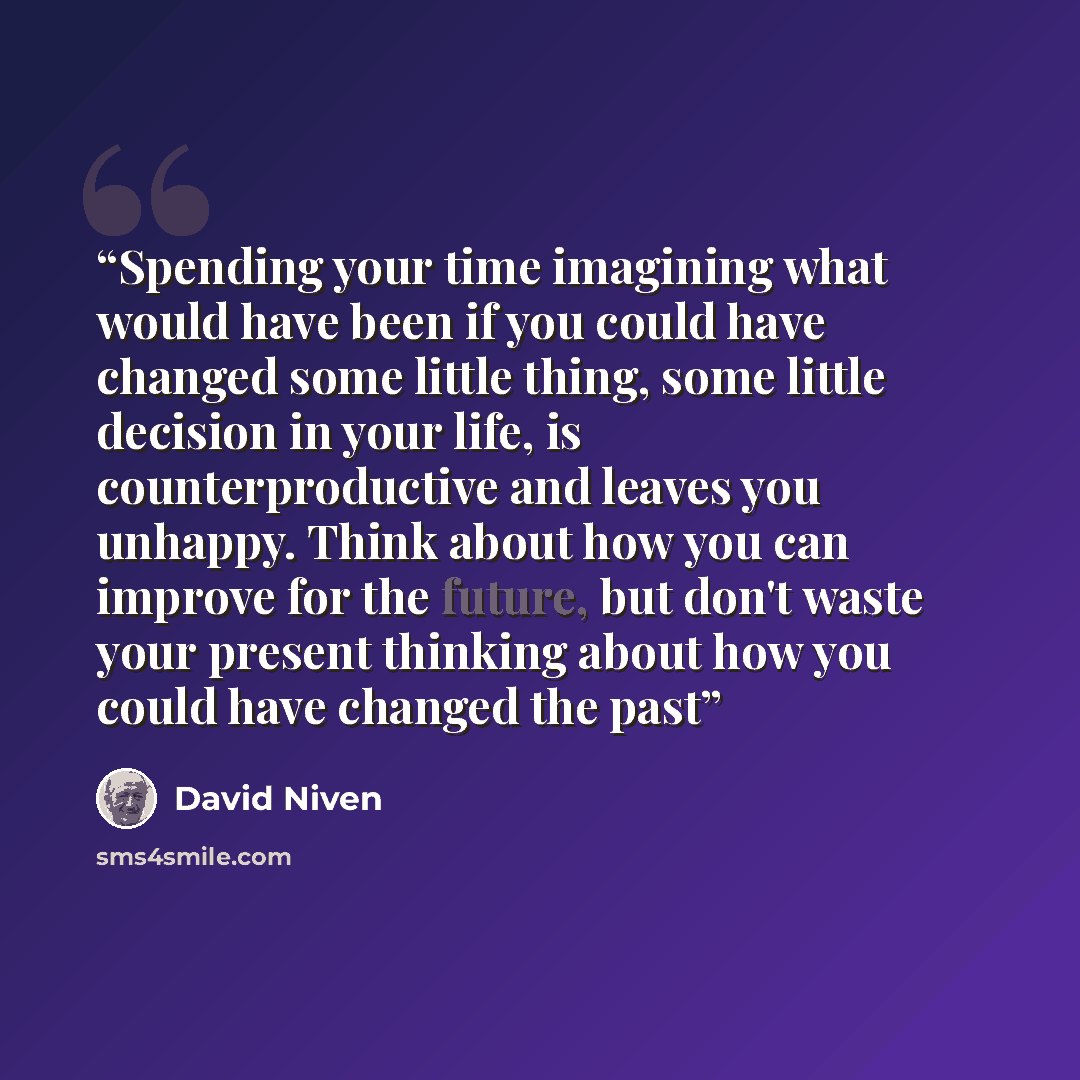 “Spending your time imagining what would have been if you could have changed some little thing, some little decision in your life, is counterproductive and leaves you unhappy. Think about how you can improve for the future, but don't waste your present thinking about how you could have changed the…” quote by David Niven