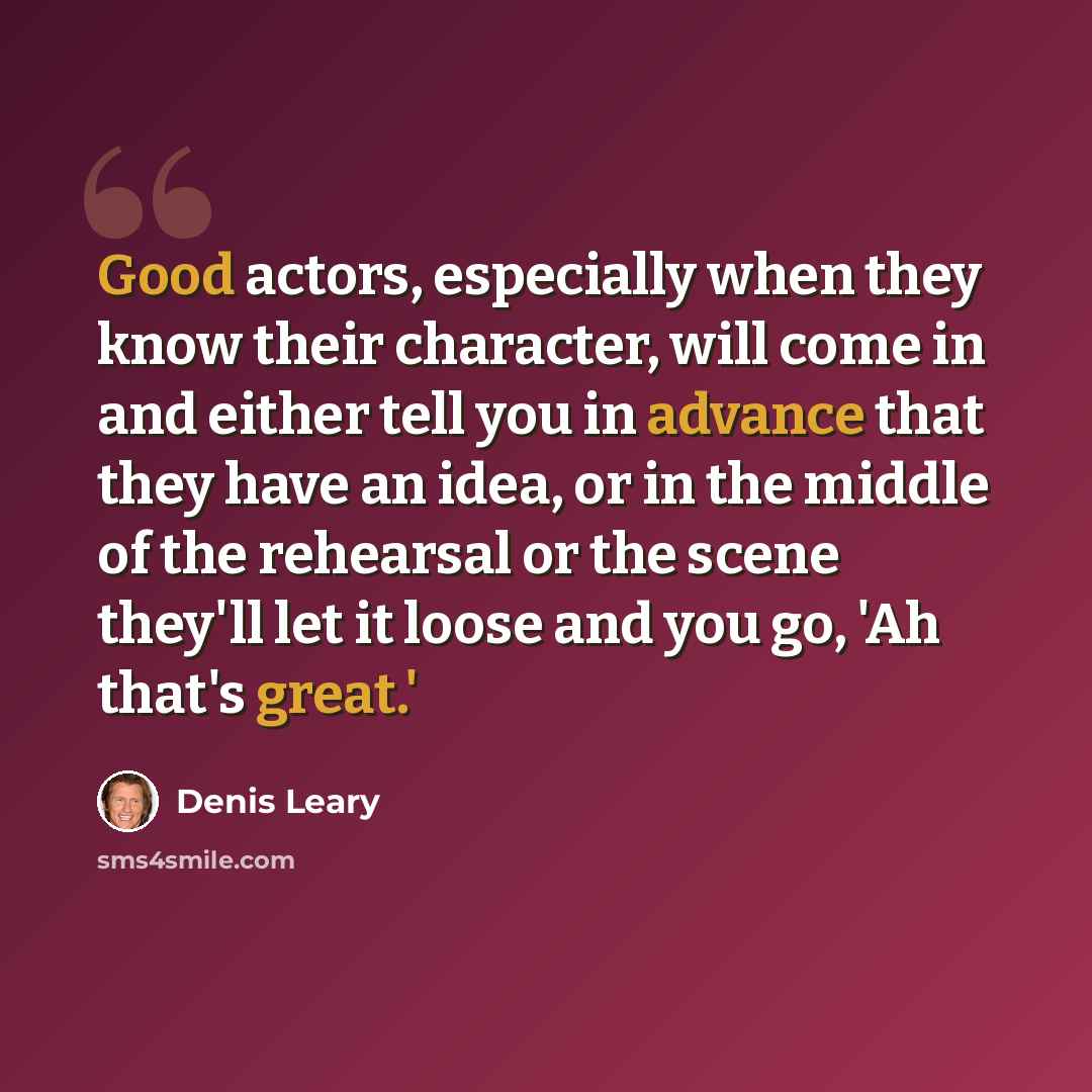 “Good actors, especially when they know their character, will come in and either tell you in advance that they have an idea, or in the middle of the rehearsal or the scene they'll let it loose and you go, 'Ah that's great.'” quote by Denis Leary