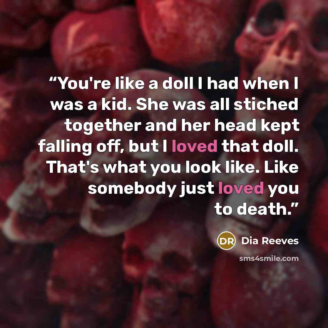 “You're like a doll I had when I was a kid. She was all stiched together and her head kept falling off, but I loved that doll. That's what you look like. Like somebody just loved you to death.” quote by Dia Reeves