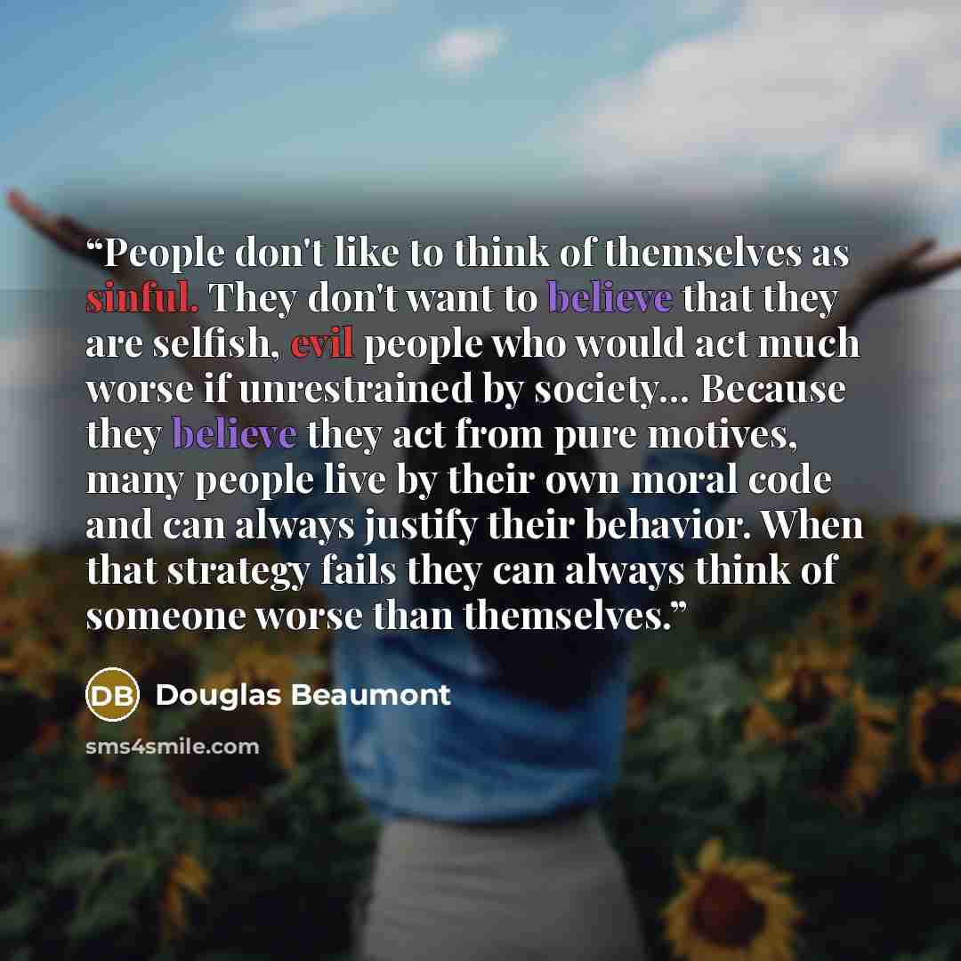 “People don't like to think of themselves as sinful. They don't want to believe that they are selfish, evil people who would act much worse if unrestrained by society... Because they believe they act from pure motives, many people live by their own moral code and can always justify their behavior…” quote by Douglas Beaumont