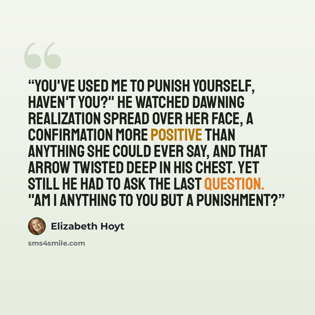 “You've used me to punish yourself, haven't you?" He watched dawning realization spread over her face, a confirmation more positive than anything she could ever say, and that arrow twisted deep in his chest. Yet still he had to ask the last question. "Am I anything to you but a punishment?” quote by Elizabeth Hoyt
