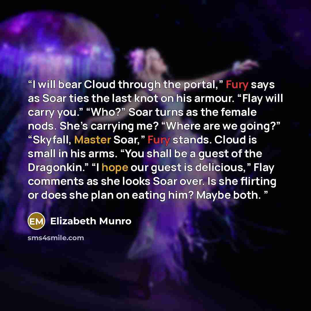 “I will bear Cloud through the portal,” Fury says as Soar ties the last knot on his armour. “Flay will carry you.” “Who?” Soar turns as the female nods. She’s carrying me? “Where are we going?” “Skyfall, Master Soar,” Fury stands. Cloud is small in his arms. “You shall be a guest of the Dragonkin.”…” quote by Elizabeth Munro