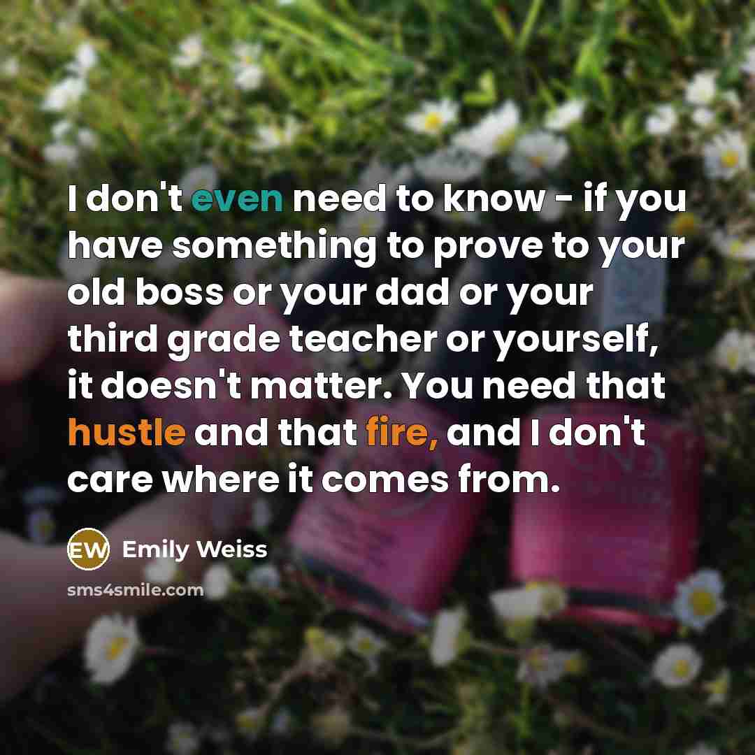 “I don't even need to know - if you have something to prove to your old boss or your dad or your third grade teacher or yourself, it doesn't matter. You need that hustle and that fire, and I don't care where it comes from.” quote by Emily Weiss