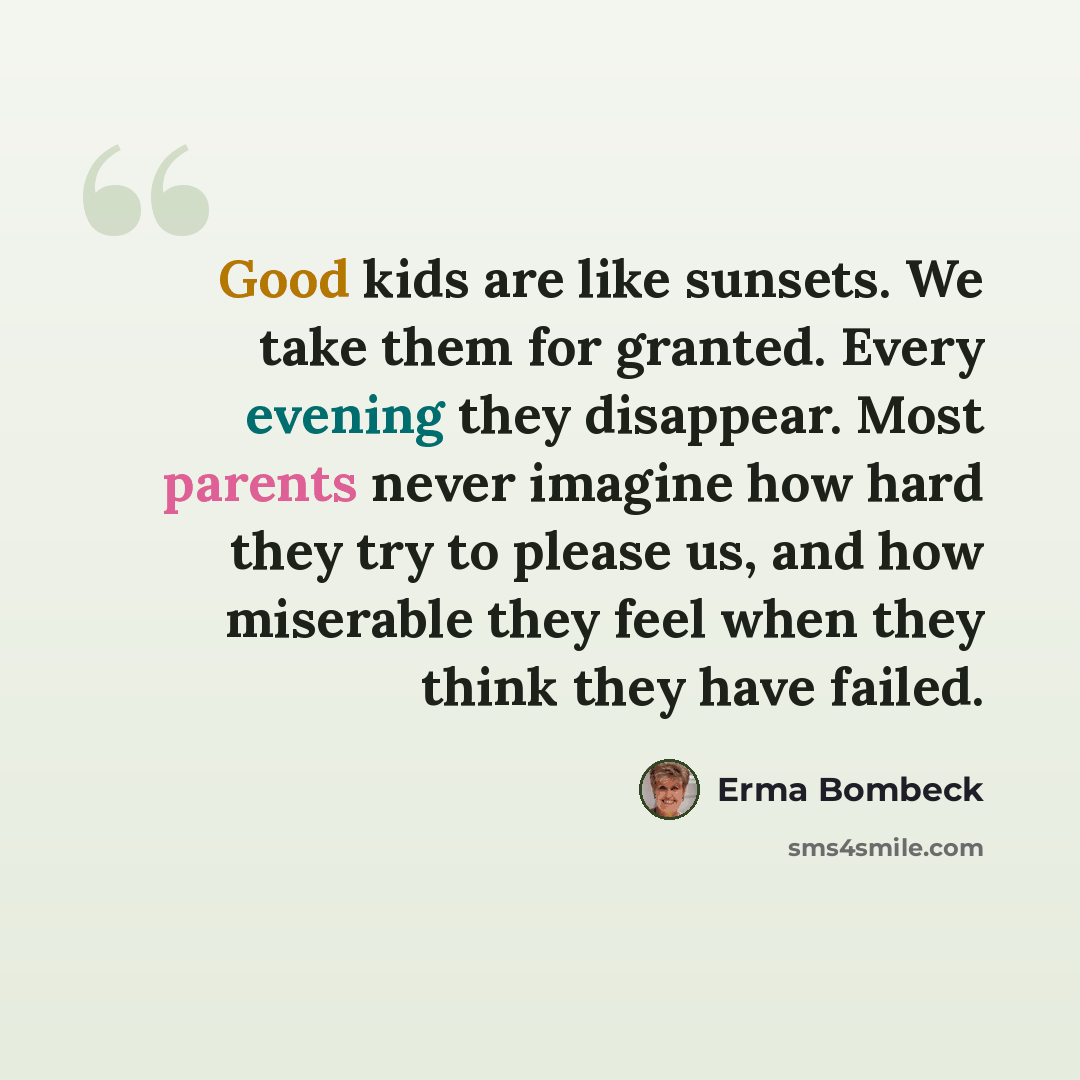 “Good kids are like sunsets. We take them for granted. Every evening they disappear. Most parents never imagine how hard they try to please us, and how miserable they feel when they think they have failed.” quote by Erma Bombeck