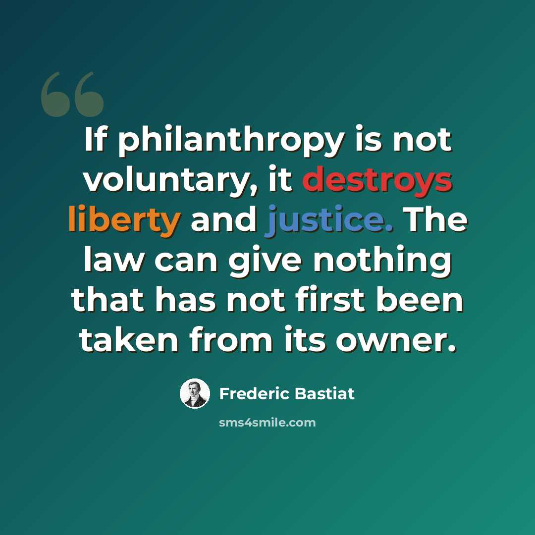 “If philanthropy is not voluntary, it destroys liberty and justice. The law can give nothing that has not first been taken from its owner.” quote by Frederic Bastiat