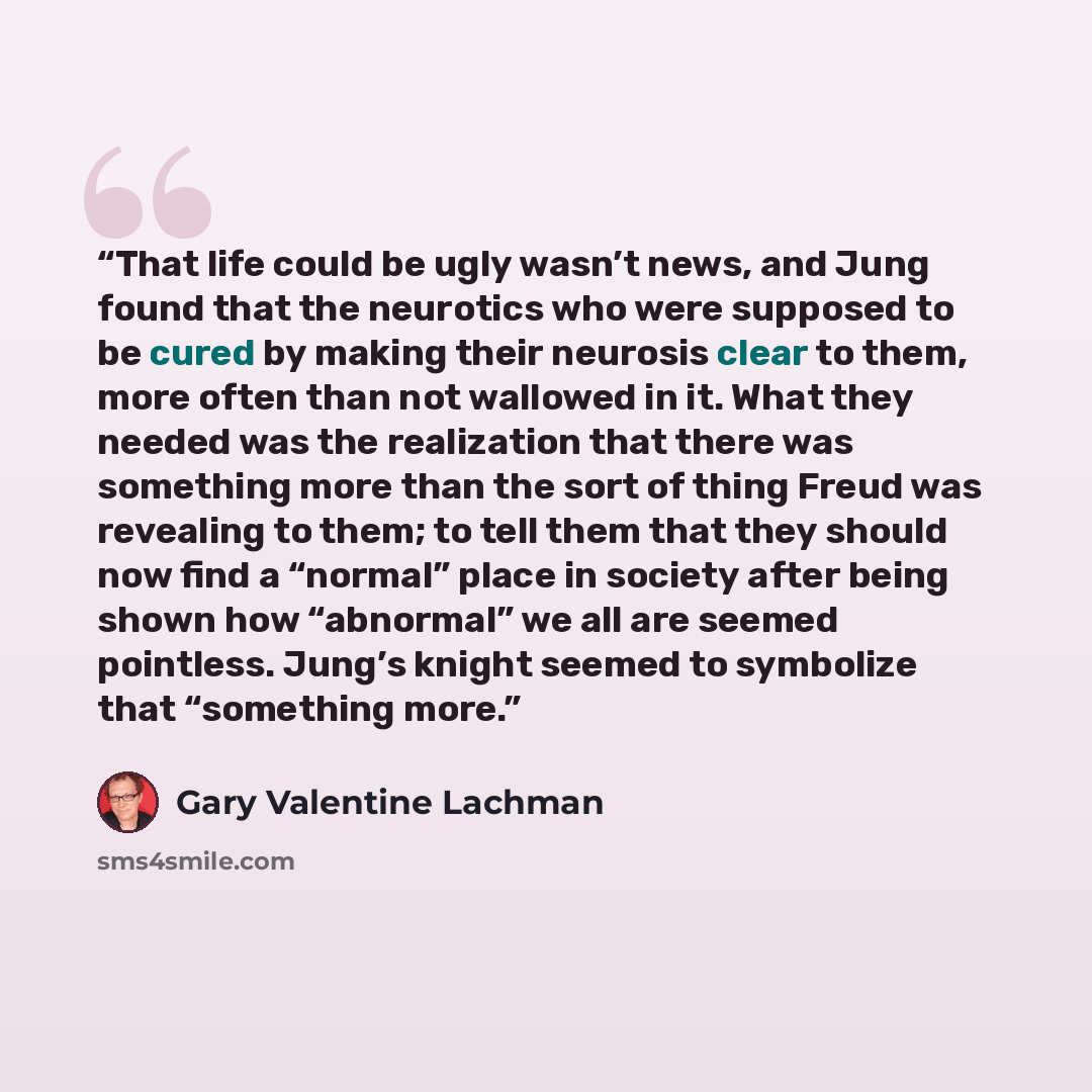 “That life could be ugly wasn’t news, and Jung found that the neurotics who were supposed to be cured by making their neurosis clear to them, more often than not wallowed in it. What they needed was the realization that there was something more than the sort of thing Freud was revealing to them; to…” quote by Gary Valentine Lachman